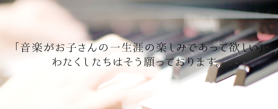 「音楽がお子さんの一生涯の楽しみであって欲しい」 わたくしたちはそう願っております。